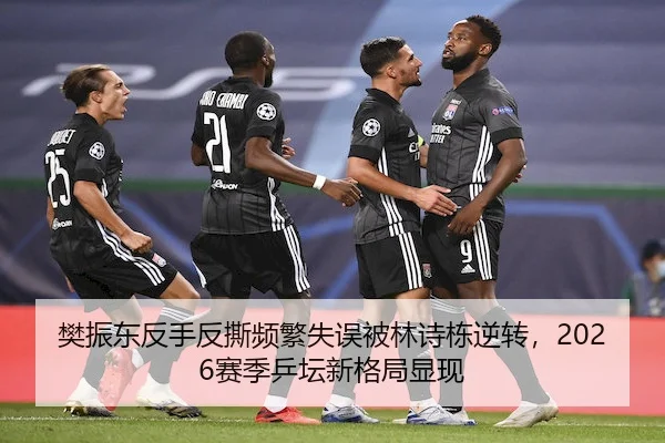 樊振东反手反撕频繁失误被林诗栋逆转，2026赛季乒坛新格局显现